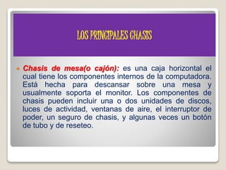 LOS PRINCIPALES CHASIS
 Chasis de mesa(o cajón): es una caja horizontal el
cual tiene los componentes internos de la computadora.
Está hecha para descansar sobre una mesa y
usualmente soporta el monitor. Los componentes de
chasis pueden incluir una o dos unidades de discos,
luces de actividad, ventanas de aire, el interruptor de
poder, un seguro de chasis, y algunas veces un botón
de tubo y de reseteo.
 