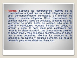  Palmtop: Sostiene los componentes internos de la
computadora, al igual que un teclado integrado, el cual
está permanentemente conectado, un monitor de
bisagra o pantalla integrada. Otros componentes del
palmtop incluyen: luces de actividad, ventanas de aire,
interruptor de poder, botón de reseteo, sitio para la
batería y conectores. Aunque limitado en poder, su
tamaño y peso, lo hace ideal para cualquiera que
necesite un sistema portátil. Las computadoras palmtop
se hacen mas y mas populares mientras ellas se hacen
mas y mas pequeñas. Mientras los avances en la
tecnología en batería y gráficos aumente, así será la
demanda para estos sistemas diminutos.
 
