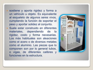  sostiene y aporta rigidez y forma a
un vehículo u objeto. Es equivalente
al esqueleto de algunos seres vivos,
cumpliendo la función de soportar el
peso y aportar solidez al conjunto.
 Suele estar construido en diferentes
materiales, dependiendo de la
rigidez, costo y forma necesarias.
Los más habituales son aleaciones
como el acero o de diversos metales
como el aluminio. Las piezas que lo
componen son por lo general tubos,
o vigas, de diferentes calibres y
funciones en la estructura.
 