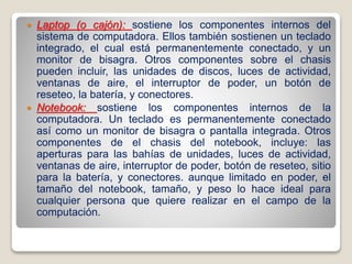  Laptop (o cajón): sostiene los componentes internos del
sistema de computadora. Ellos también sostienen un teclado
integrado, el cual está permanentemente conectado, y un
monitor de bisagra. Otros componentes sobre el chasis
pueden incluir, las unidades de discos, luces de actividad,
ventanas de aire, el interruptor de poder, un botón de
reseteo, la batería, y conectores.
 Notebook: sostiene los componentes internos de la
computadora. Un teclado es permanentemente conectado
así como un monitor de bisagra o pantalla integrada. Otros
componentes de el chasis del notebook, incluye: las
aperturas para las bahías de unidades, luces de actividad,
ventanas de aire, interruptor de poder, botón de reseteo, sitio
para la batería, y conectores. aunque limitado en poder, el
tamaño del notebook, tamaño, y peso lo hace ideal para
cualquier persona que quiere realizar en el campo de la
computación.
 