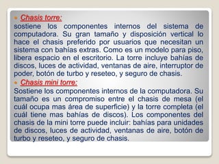  Chasis torre:
sostiene los componentes internos del sistema de
computadora. Su gran tamaño y disposición vertical lo
hace el chasis preferido por usuarios que necesitan un
sistema con bahías extras. Como es un modelo para piso,
libera espacio en el escritorio. La torre incluye bahías de
discos, luces de actividad, ventanas de aire, interruptor de
poder, botón de turbo y reseteo, y seguro de chasis.
 Chasis mini torre:
Sostiene los componentes internos de la computadora. Su
tamaño es un compromiso entre el chasis de mesa (el
cuál ocupa mas área de superficie) y la torre completa (el
cuál tiene mas bahías de discos). Los componentes del
chasis de la mini torre puede incluir: bahías para unidades
de discos, luces de actividad, ventanas de aire, botón de
turbo y reseteo, y seguro de chasis.
 