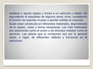  sostiene y aporta rigidez y forma a un vehículo u objeto. Es
equivalente al esqueleto de algunos seres vivos, cumpliendo
la función de soportar el peso y aportar solidez al conjunto.
 Suele estar construido en diferentes materiales, dependiendo
de la rigidez, costo y forma necesarias. Los más habituales
son aleaciones como el acero o de diversos metales como el
aluminio. Las piezas que lo componen son por lo general
tubos, o vigas, de diferentes calibres y funciones en la
estructura.
 