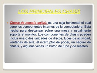 LOS PRINCIPALES CHASIS
 Chasis de mesa(o cajón): es una caja horizontal el cual
tiene los componentes internos de la computadora. Está
hecha para descansar sobre una mesa y usualmente
soporta el monitor. Los componentes de chasis pueden
incluir una o dos unidades de discos, luces de actividad,
ventanas de aire, el interruptor de poder, un seguro de
chasis, y algunas veces un botón de tubo y de reseteo.
 