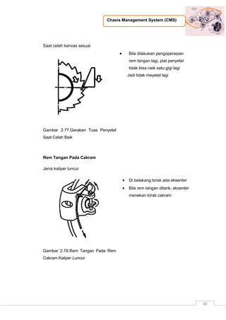 Chasis Management System (CMS)
88
Saat celah kanvas sesuai
Gambar 2.77.Gerakan Tuas Penyetel
Saat Celah Baik
 Bila dilakukan pengoperasian
rem tangan lagi, plat penyetel
tidak bisa naik satu gigi lagi
Jadi tidak meyetel lagi
Rem Tangan Pada Cakram
Jenis kaliper luncur
Gambar 2.78.Rem Tangan Pada Rem
Cakram Kaliper Luncur
 Di belakang torak ada eksenter
 Bila rem tangan ditarik, eksenter
menekan torak cakram
 