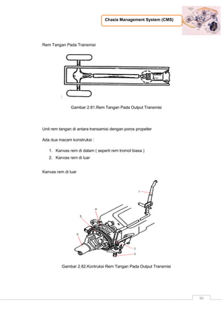 Chasis Management System (CMS)
90
Rem Tangan Pada Transmisi
:
Gambar 2.81.Rem Tangan Pada Output Transmisi
Unit rem tangan di antara transamisi dengan poros propeller
Ada dua macam konstruksi :
1. Kanvas rem di dalam ( seperti rem tromol biasa )
2. Kanvas rem di luar
Kanvas rem di luar
Gambar 2.82.Kontruksi Rem Tangan Pada Output Transmisi
 