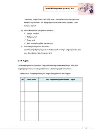 Chasis Management System (CMS)
92
Lengan rem tangan ditarik oleh kabel secara manual kemudian batang dorong
menekan sepatu rem II dan mengangkat sepatu rem I untuk bersama - sama
menekan tromol
5) Nama Komponen penyetel automatis :
 Lengan penyetel
 Plat penyetel
 Pegas tarik
 Baut penghubung ( batang dorong )
6) Prinsip kerja Penyetelan Automatis :
Gerakkan angkat plat penyetel disebabkan oleh dorongan lengan penyetel dan
akan dikembalikan lagi oleh pegas tarik.
2.5.4. Tugas :
Lakukan pengamatan pada mobil yang ada disekeliling anda terkait dengan jenis-jenis
lengan pengoperasian rem tangan kemudian tulis hasilnya pada lembar isian.
Lembar isian hasil pengamatan jenis lengan pengoperasian rem tangan :
No Merk Mobil Jenis Lengan Pengoperasian Rem Tangan
 
