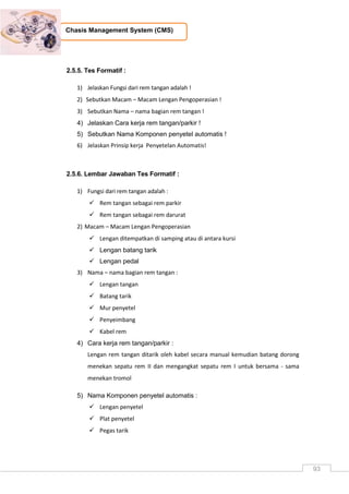 93
Chasis Management System (CMS)
2.5.5. Tes Formatif :
1) Jelaskan Fungsi dari rem tangan adalah !
2) Sebutkan Macam – Macam Lengan Pengoperasian !
3) Sebutkan Nama – nama bagian rem tangan !
4) Jelaskan Cara kerja rem tangan/parkir !
5) Sebutkan Nama Komponen penyetel automatis !
6) Jelaskan Prinsip kerja Penyetelan Automatis!
2.5.6. Lembar Jawaban Tes Formatif :
1) Fungsi dari rem tangan adalah :
 Rem tangan sebagai rem parkir
 Rem tangan sebagai rem darurat
2) Macam – Macam Lengan Pengoperasian
 Lengan ditempatkan di samping atau di antara kursi
 Lengan batang tarik
 Lengan pedal
3) Nama – nama bagian rem tangan :
 Lengan tangan
 Batang tarik
 Mur penyetel
 Penyeimbang
 Kabel rem
4) Cara kerja rem tangan/parkir :
Lengan rem tangan ditarik oleh kabel secara manual kemudian batang dorong
menekan sepatu rem II dan mengangkat sepatu rem I untuk bersama - sama
menekan tromol
5) Nama Komponen penyetel automatis :
 Lengan penyetel
 Plat penyetel
 Pegas tarik
 