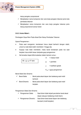 97
Chasis Management System (CMS)
katup pengatur proporsional
 Menjelaskan nama komponen dan cara kerja pengatur tekanan jenis bola
pembatas tekanan
 Menjelaskan nama komponen dan cara kerja pengatur tekanan jenis
katup proporsional sensor berat
2.6.2. Uraian Materi :
Pembagian Gaya Rem Pada Aksel Dan Katup Pembatas Tekanan
Syarat Pengereman :
 Pada saat mengerem, kendaraan harus dapat berhenti dengan stabil,
untuk itu roda tidak boleh memblokir / hingga slip
 Supaya roda tidak memblokir, maka berat kendaraan pada roa saat
berjalan harus lebih besar daripada gaya pengereman
 Hal tersebut dapat diformulasikan dalam bentuk rumus :
m = massa mobil
g = gravitasi
 = koefisien gesek
Frem = gaya pengereman
Berat Statis Dan Dinamis :
 Berat Statis : Berat pada aksel depan dan belakang saat mobil
berhenti
 Berat Dinamis : Berat pada aksel depan dan belakang saat mobil
berjalan
Pengereman Statis Dan Dinamis
 Pengereman Statis : Saat direm tidak terjadi perubahan berat aksel
depan ataupun belakang (mobil diam)
 Pengereman Dinamis : Saat direm berat aksel depan dan belakang
berubah (mobil berjalan)
M  g > F rem
 