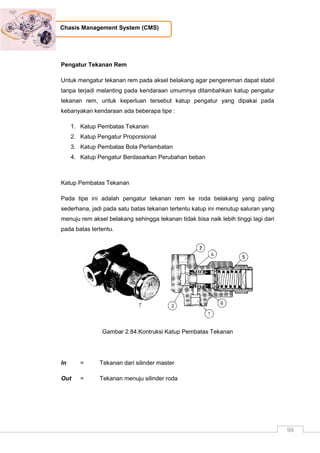99
Chasis Management System (CMS)
Pengatur Tekanan Rem
Untuk mengatur tekanan rem pada aksel belakang agar pengereman dapat stabil
tanpa terjadi melanting pada kendaraan umumnya ditambahkan katup pengatur
tekanan rem, untuk keperluan tersebut katup pengatur yang dipakai pada
kebanyakan kendaraan ada beberapa tipe :
1. Katup Pembatas Tekanan
2. Katup Pengatur Proporsional
3. Katup Pembatas Bola Perlambatan
4. Katup Pengatur Berdasarkan Perubahan beban
Katup Pembatas Tekanan
Pada tipe ini adalah pengatur tekanan rem ke roda belakang yang paling
sederhana, jadi pada satu batas tekanan tertentu katup ini menutup saluran yang
menuju rem aksel belakang sehingga tekanan tidak bisa naik lebih tinggi lagi dari
pada batas tertentu.
Gambar 2.84.Kontruksi Katup Pembatas Tekanan
In = Tekanan dari silinder master
Out = Tekanan menuju silinder roda
 