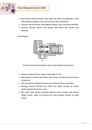 101
Chasis Management System (CMS)
 Bila tekanan hidraulis silinder master lebih dari batas yang ditentukan, maka
torak pengatur bergerak ke kiri dan menutup saluran pembatas
 Tekanan hidraulis silinder roda belakang dibatasi, agar roda tidak memblokir
 Tekanan hidraulis silinder roda dengan lebih besar dari silinder roda
belakang
Pedal Dilepas
Gambar 2.88.Katup Pembatas Tekanan Saat Selesai Pengereman
 Tekanan hidraulis silinder master kurang lebih nol bar
 Maka tekanan hidraulis dari silinder roda mampu mendorong torak bersama
sil pembuka
 Jadi sil pembuka bergerak ke kanan dan membuka saluran pembatas
 Sehingga tekanan hidraulis dari silider roda dapat mengalir ke silinder
master sampai tekanannya nol bar
 Bila sudah tidak terjadi perbedaan tekanan antara silinder roda dengan
silinder master, maka, sil pembuka dan torak pengatur kembali ke posisi
semula
 