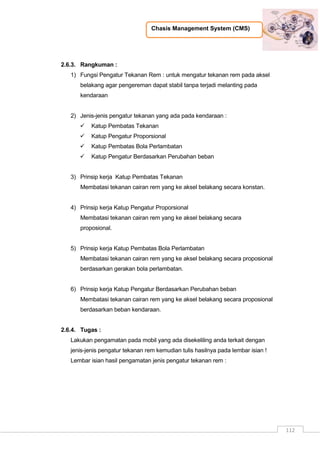 Chasis Management System (CMS)
112
2.6.3. Rangkuman :
1) Fungsi Pengatur Tekanan Rem : untuk mengatur tekanan rem pada aksel
belakang agar pengereman dapat stabil tanpa terjadi melanting pada
kendaraan
2) Jenis-jenis pengatur tekanan yang ada pada kendaraan :
 Katup Pembatas Tekanan
 Katup Pengatur Proporsional
 Katup Pembatas Bola Perlambatan
 Katup Pengatur Berdasarkan Perubahan beban
3) Prinsip kerja Katup Pembatas Tekanan
Membatasi tekanan cairan rem yang ke aksel belakang secara konstan.
4) Prinsip kerja Katup Pengatur Proporsional
Membatasi tekanan cairan rem yang ke aksel belakang secara
proposional.
5) Prinsip kerja Katup Pembatas Bola Perlambatan
Membatasi tekanan cairan rem yang ke aksel belakang secara proposional
berdasarkan gerakan bola perlambatan.
6) Prinsip kerja Katup Pengatur Berdasarkan Perubahan beban
Membatasi tekanan cairan rem yang ke aksel belakang secara proposional
berdasarkan beban kendaraan.
2.6.4. Tugas :
Lakukan pengamatan pada mobil yang ada disekeliling anda terkait dengan
jenis-jenis pengatur tekanan rem kemudian tulis hasilnya pada lembar isian !
Lembar isian hasil pengamatan jenis pengatur tekanan rem :
 