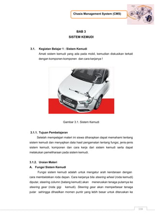 Chasis Management System (CMS)
116
BAB 3
SISTEM KEMUDI
3.1. Kegiatan Belajar 1 : Sistem Kemudi
Amati sistem kemudi yang ada pada mobil, kemudian diskusikan terkait
dengan komponen-komponen dan cara kerjanya !
Gambar 3.1. Sistem Kemudi
3.1.1. Tujuan Pembelajaran
Setelah mempelajari materi ini siswa diharapkan dapat memahami tentang
sistem kemudi dan menyajikan data hasil pengamatan tentang fungsi, jenis-jenis
sistem kemudi, komponen dan cara kerja dari sistem kemudi serta dapat
melakukan pemeliharaan pada sistem kemudi.
3.1.2. Uraian Materi
A. Fungsi Sistem Kemudi
Fungsi sistem kemudi adalah untuk mengatur arah kendaraan dengan
cara membelokkan roda depan. Cara kerjanya bila steering wheel (roda kemudi)
diputar, steering column (batang kemudi) akan meneruskan tenaga putarnya ke
steering gear (roda gigi kemudi). Steering gear akan memperbesar tenaga
putar sehingga dihasilkan momen puntir yang lebih besar untuk diteruskan ke
 