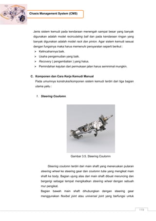 119
Chasis Management System (CMS)
Jenis sistem kemudi pada kendaraan menengah sampai besar yang banyak
digunakan adalah model recirculating ball dan pada kendaraan ringan yang
banyak digunakan adalah model rack dan pinion. Agar sistem kemudi sesuai
dengan fungsinya maka harus memenuhi persyaratan seperti berikut :
 Kelincahannya baik.
 Usaha pengemudian yang baik.
 Recovery ( pengembalian ) yang halus.
 Pemindahan kejutan dari permukaan jalan harus seminimal mungkin.
C. Komponen dan Cara Kerja Kemudi Manual
Pada umumnya konstruksi/komponen sistem kemudi terdiri dari tiga bagian
utama yaitu :
1. Steering Coulomn.
Gambar 3.5. Steering Coulomn
Steering coulomn terdiri dari main shaft yang meneruskan putaran
steering wheel ke steering gear dan coulomn tube yang mengikat main
shaft ke body. Bagian ujung atas dari main shaft dibuat meruncing dan
bergerigi sebagai tempat mengikatkan steering wheel dengan sebuah
mur pengikat.
Bagian bawah main shaft dihubungkan dengan steering gear
menggunakan flexibel joint atau universal joint yang berfungsi untuk
 