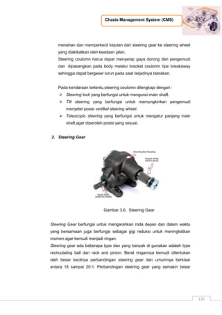 Chasis Management System (CMS)
120
menahan dan memperkecil kejutan dari steering gear ke steering wheel
yang diakibatkan oleh keadaan jalan.
Steering coulomn harus dapat menyerap gaya dorong dari pengemudi
dan dipasangkan pada body melalui bracket coulomn tipe breakaway
sehingga dapat bergeser turun pada saat terjadinya tabrakan.
Pada kendaraan tertentu,steering coulomn dilengkapi dengan :
 Steering lock yang berfungsi untuk mengunci main shaft.
 Tilt steering yang berfungsi untuk memungkinkan pengemudi
menyetel posisi vertikal steering wheel.
 Telescopic steering yang berfungsi untuk mengatur panjang main
shaft,agar diperoleh posisi yang sesuai.
2. Steering Gear
Gambar 3.6. Steering Gear
Steering Gear berfungsi untuk mengarahkan roda depan dan dalam waktu
yang bersamaan juga berfungsi sebagai gigi reduksi untuk meningkatkan
momen agar kemudi menjadi ringan.
Steering gear ada beberapa type dan yang banyak di gunakan adalah type
recirculating ball dan rack and pinion. Berat ringannya kemudi ditentukan
oleh besar kecilnya perbandingan steering gear dan umumnya berkisar
antara 18 sampai 20:1. Perbandingan steering gear yang semakin besar
 