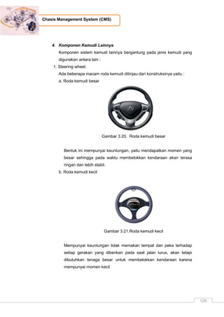 129
Chasis Management System (CMS)
4. Komponen Kemudi Lainnya
Komponen sistem kemudi lainnya bergantung pada jenis kemudi yang
digunakan antara lain :
1. Steering wheel.
Ada beberapa macam roda kemudi ditinjau dari konstruksinya yaitu :
a. Roda kemudi besar
Gambar 3.20. Roda kemudi besar
Bentuk ini mempunyai keuntungan, yaitu mendapatkan momen yang
besar sehingga pada waktu membelokkan kendaraan akan terasa
ringan dan lebih stabil.
b. Roda kemudi kecil
Gambar 3.21.Roda kemudi kecil
Mempunyai keuntungan tidak memakan tempat dan peka terhadap
setiap gerakan yang diberikan pada saat jalan lurus, akan tetapi
dibutuhkan tenaga besar untuk membelokkan kendaraan karena
mempunyai momen kecil
 