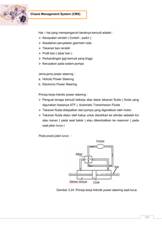 131
Chasis Management System (CMS)
Hal – hal yang mempengaruhi beratnya kemudi adalah :
 Kecepatan rendah ( Contoh : parkir )
 Kesalahan penyetelan geometri roda
 Tekanan ban rendah
 Profil ban ( lebar ban )
 Perbandingan gigi kemudi yang tinggi
 Kerusakan pada sistem pompa
Jenis-jenis power steering :
a. Hidrolic Power Steering
b. Electronic Power Steering
Prinsip kerja hidrolic power steering :
 Penguat tenaga kemudi bekerja atas dasar tekanan fluida ( fluida yang
digunakan biasanya ATF ), Automatic Transmission Fluida
 Tekanan fluida didapatkan dari pompa yang digerakkan oleh motor.
 Tekanan fluida diatur oleh katup untuk diarahkan ke silinder sebelah kiri
atau kanan ( pada saat belok ) atau dikembalikan ke reservoir ( pada
saat jalan lurus )
Pada posisi jalan lurus :
Gambar 3.24. Prinsip kerja hidrolik power steering saat lurus
 