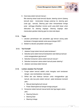 Chasis Management System (CMS)
134
6. Cara kerja sistem kemudi manual :
Bila steering wheel (roda kemudi) diputar, steering column (batang
kemudi) akan meneruskan tenaga putarnya ke steering gear
(roda gigi kemudi). Steering gear akan memperbesar tenaga
putar sehingga dihasilkan momen puntir yang lebih besar untuk
diteruskan ke steering lingkage. Steering lingkage akan
meneruskan gerakan steering gear ke roda-roda depan.
3.1.4. Tugas
1. Lakukan pemeriksaan dan penyetelan gigi kemudi cacing pada
kendaraan di bengkel sekolah anda sesuai dengan SOP !
2. Setelah itu lakukan penyetelan sambungan !
3.1.5. Tes Formatif
1. Jelaskan fungsi sistem kemudi pada kendaraan !
2. Sebutkan jenis sistem kemudi berdasarkan ada tidaknya bantuan
untuk menggerakkan gigi kemudi !
3. Sebutkan komponen utama sistem kemudi manual !
4. Sebutkan komponen utama sistem kemudi power steering !
5. Jelaskan cara kerja sistem kemudi
3.1.6. Lembar Jawaban Tes Formatif
1. Fungsi sistem kemudi adalah untuk mengatur arah kendaraan
dengan cara membelokkan roda depan.
2. Dilihat dari ada tidaknya bantuan untuk menggerakkan gigi
kemudi, ada dua jenis sistem kemudi pada kendaraan komersil
yaitu :
 Manual steering/kemudi manual
 Power Steering/kemudi dengan tenaga penguat
3. Komponen sistem kemudi manual terdiri dari tiga bagian utama
yaitu :
 Steering Coloumn
 Steering Gear
 Steering Linkage
 