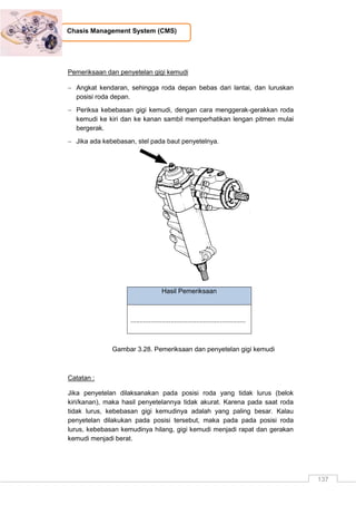 137
Chasis Management System (CMS)
Pemeriksaan dan penyetelan gigi kemudi
 Angkat kendaran, sehingga roda depan bebas dari lantai, dan luruskan
posisi roda depan.
 Periksa kebebasan gigi kemudi, dengan cara menggerak-gerakkan roda
kemudi ke kiri dan ke kanan sambil memperhatikan lengan pitmen mulai
bergerak.
 Jika ada kebebasan, stel pada baut penyetelnya.
Hasil Pemeriksaan
...............................................................
Gambar 3.28. Pemeriksaan dan penyetelan gigi kemudi
Catatan :
Jika penyetelan dilaksanakan pada posisi roda yang tidak lurus (belok
kiri/kanan), maka hasil penyetelannya tidak akurat. Karena pada saat roda
tidak lurus, kebebasan gigi kemudinya adalah yang paling besar. Kalau
penyetelan dilakukan pada posisi tersebut, maka pada pada posisi roda
lurus, kebebasan kemudinya hilang, gigi kemudi menjadi rapat dan gerakan
kemudi menjadi berat.
 