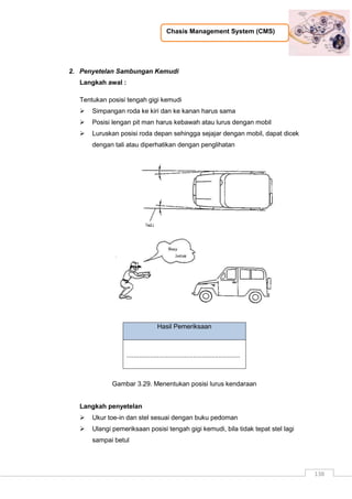Chasis Management System (CMS)
138
2. Penyetelan Sambungan Kemudi
Langkah awal :
Tentukan posisi tengah gigi kemudi
 Simpangan roda ke kiri dan ke kanan harus sama
 Posisi lengan pit man harus kebawah atau lurus dengan mobil
 Luruskan posisi roda depan sehingga sejajar dengan mobil, dapat dicek
dengan tali atau diperhatikan dengan penglihatan
Hasil Pemeriksaan
...............................................................
Gambar 3.29. Menentukan posisi lurus kendaraan
Langkah penyetelan
 Ukur toe-in dan stel sesuai dengan buku pedoman
 Ulangi pemeriksaan posisi tengah gigi kemudi, bila tidak tepat stel lagi
sampai betul
 