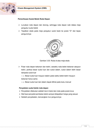 139
Chasis Management System (CMS)
Pemeriksaan Sudut Belok Roda Depan
 Luruskan roda depan dan dorong, sehingga roda depan naik diatas meja
pengukur sudut belok
 Tepatkan skala pada meja pengukur sudut beok ke posisi “O” dan lepas
penguncinya
Gambar 3.30. Roda di atas meja skala
 Putar roda depan kekanan dan kekiri, sewaktu roda belok kekanan ataupun
kekiri, periksa besar sudut luar dan sudut dalam, sudut dalam lebih besar
daripada sudut luar
-- Besar sudut luar maupun dalam pada waktu belok kekiri maupun
kekanan harus sama
-- Besar sudut luar dan dalam dapat dilihat pada buku manual
Penyetelan sudut belok roda depan
 Penyetelan dilakukan setelah toe-in betul dan roda pada posisi lurus
 Stel baut penyetel pembatas belok sampai didapatkan harga yang sesuai
 Setelah penyetealan, kencangkan mur penguncinya
 