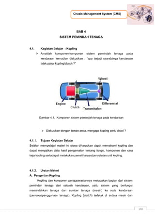 Chasis Management System (CMS)
140
BAB 4
SISTEM PEMINDAH TENAGA
4.1. Kegiatan Belajar : Kopling
 Amatilah komponen-komponen sistem pemindah tenaga pada
kendaraan kemudian diskusikan : “apa terjadi seandainya kendaraan
tidak pakai kopling/clutch ?”
Gambar 4.1. Komponen sistem pemindah tenaga pada kendaraan
 Diskusikan dengan teman anda, mengapa kopling perlu distel ?
4.1.1. Tujuan Kegiatan Belajar
Setelah mempelajari materi ini siswa diharapkan dapat memahami kopling dan
dapat menyajikan data hasil pengamatan tentang fungsi, komponen dan cara
keja kopling sertadapat melakukan pemeliharaan/penyetelan unit kopling.
4.1.2. Uraian Materi
A. Pengertian Kopling
Kopling dan komponen pengoperasiannya merupakan bagian dari sistem
pemindah tenaga dari sebuah kendaraan, yaitu sistem yang berfungsi
memindahkan tenaga dari sumber tenaga (mesin) ke roda kendaraan
(pemakai/penggunaan tenaga). Kopling (clutch) terletak di antara mesin dan
 