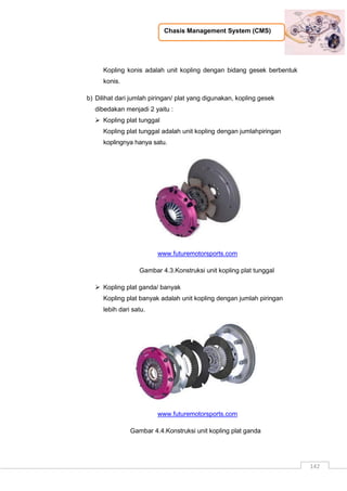 Chasis Management System (CMS)
142
Kopling konis adalah unit kopling dengan bidang gesek berbentuk
konis.
b) Dilihat dari jumlah piringan/ plat yang digunakan, kopling gesek
dibedakan menjadi 2 yaitu :
 Kopling plat tunggal
Kopling plat tunggal adalah unit kopling dengan jumlahpiringan
koplingnya hanya satu.
www.futuremotorsports.com
Gambar 4.3.Konstruksi unit kopling plat tunggal
 Kopling plat ganda/ banyak
Kopling plat banyak adalah unit kopling dengan jumlah piringan
lebih dari satu.
www.futuremotorsports.com
Gambar 4.4.Konstruksi unit kopling plat ganda
 