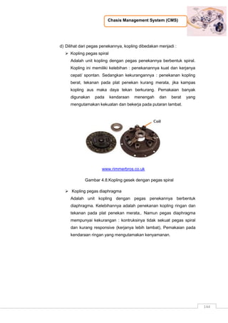 Chasis Management System (CMS)
144
d) Dilihat dari pegas penekannya, kopling dibedakan menjadi :
 Kopling pegas spiral
Adalah unit kopling dengan pegas penekannya berbentuk spiral.
Kopling ini memiliki kelebihan : penekanannya kuat dan kerjanya
cepat/ spontan. Sedangkan kekurangannya : penekanan kopling
berat, tekanan pada plat penekan kurang merata, jika kampas
kopling aus maka daya tekan berkurang. Pemakaian banyak
digunakan pada kendaraan menengah dan berat yang
mengutamakan kekuatan dan bekerja pada putaran lambat.
www.rimmerbros.co.uk
Gambar 4.8.Kopling gesek dengan pegas spiral
 Kopling pegas diaphragma
Adalah unit kopling dengan pegas penekannya berbentuk
diaphragma. Kelebihannya adalah penekanan kopling ringan dan
tekanan pada plat penekan merata,. Namun pegas diaphragma
mempunyai kekurangan : kontruksinya tidak sekuat pegas spiral
dan kurang responsive (kerjanya lebih lambat), Pemakaian pada
kendaraan ringan yang mengutamakan kenyamanan.
 