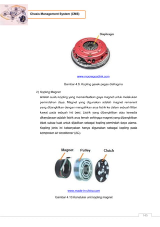 145
Chasis Management System (CMS)
www.mooregoodink.com
Gambar 4.9. Kopling gesek pegas diafragma
2) Kopling Magnet
Adalah suatu kopling yang memanfaatkan gaya magnet untuk melakukan
pemindahan daya. Magnet yang digunakan adalah magnet remanent
yang dibangkitkan dengan mengalirkan arus listrik ke dalam sebuah lilitan
kawat pada sebuah inti besi. Listrik yang dibangkitkan atau tersedia
dikendaraan adalah listrik arus lemah sehingga magnet yang dibangkitkan
tidak cukup kuat untuk dijadikan sebagai kopling pemindah daya utama.
Kopling jenis ini kebanyakan hanya digunakan sebagai kopling pada
kompresor air conditioner (AC).
www.made-in-china.com
Gambar 4.10.Konstuksi unit kopling magnet
 