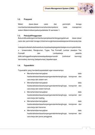 Chasis Management System (CMS)
2
1.2. Prasyarat
Materi dasar-dasar casis dan pemindah tenaga
memberikanbekalawaldalammemahamikompetensi casis manajemen
sistem.Materiinidisampaikanpadakelas XI semester 1.
1.3. PetunjukPenggunaan
Bukuinidibuatdenganmemberikanpenjelasantentangpengetahuan dasar-dasar
casis dan pemindah tenaga.Untukmemungkinkansiswabelajarsendirisecaratuntas
,
makaperludiketahuibahwaisibukuinipadasetiapkegiatanbelajarumumnyaterdiriata
s : Uraianmateri, Rangkuman, Tugas, Tes Formatif, Lembar Jawaban Tes
Formatif dan Lembarkerja peserta
didik,sehinggadiharapkansiswadapatbelajarmandiri (individual learning)
danmastery learning (belajartuntas) dapattercapai.
1.4. TujuanAkhir
Tujuanakhir yang hendakdicapaiadalah agar siswamampu:
 Memahamidanmenyajikan data
hasilanalisisberdasarkanpengamatantentangfungsi, komponen dan
cara kerja dari sistem rem.
 Memahamidanmenyajikan data
hasilanalisisberdasarkanpengamatantentangfungsi, komponen dan
cara kerja dari sistem kemudi.
 Memahamidanmenyajikan data
hasilanalisisberdasarkanpengamatantentangfungsi, komponen dan
cara kerja dari kopling.
 Memahamidanmenyajikan data
hasilanalisisberdasarkanpengamatantentangfungsi, komponen dan
cara kerja dari transmisi
 Memahamidanmenyajikan data
hasilanalisisberdasarkanpengamatantentangfungsi, komponen dan
cara kerja dari poros penggerak.
 