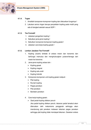 151
Chasis Management System (CMS)
4.1.4. Tugas
1. Amatilah komponen-komponen kopling dan diskusikan fungsinya !
2. Lakukan servis ringan berupa penyetelan kopling pada mobil yang
ada di bengkel sekolah sesuai SOP !
4.1.5. Tes Formatif
1. Jelaskan pengertian kopling !
2. Sebutkan jenis-jenis kopling !
3. Sebutkan komponen-komponen kopling gesek !
4. Jelaskan cara kerja kopling gesek !
4.1.6. Lembar Jawaban Tes Formatif
1. Kopling (clutch) terletak di antara mesin dan transmisi dan
berfungsi memutus dan menghubungkan putaran/tenaga dari
mesin ke transmisi.
2. Jenis-jenis kopling antara lain :
 Kopling gesek
 Kopling magnet
 Kopling satu arah
 Kopling hidrolik
3. Komponen-komponen unit kopling gesek meliputi :
 Plat kopling
 Rumah kopling
 Pegas penekan
 Plat penekan
 Bantalan penekan
4. Cara kerja kopling gesek :
 Saat pedal kopling ditekan penuh
Jika pedal kopling ditekan penuh, tekanan pedal tersebut akan
diteruskan oleh mekanisme penggerak sehingga akan
mendorong plat penekan melawan tekanan pegas penekan
sehingga plat kopling tidak mendapat tekanan. Gesekan antara
 