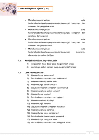 3
Chasis Management System (CMS)
 Memahamidanmenyajikan data
hasilanalisisberdasarkanpengamatantentangfungsi, komponen dan
cara kerja dari penggerak aksel.
 Memahamidanmenyajikan data
hasilanalisisberdasarkanpengamatantentangfungsi, komponen dan
cara kerja dari suspensi.
 Memahamidanmenyajikan data
hasilanalisisberdasarkanpengamatantentangfungsi, komponen dan
cara kerja dari geometri roda.
 Memahamidanmenyajikan data
hasilanalisisberdasarkanpengamatantentangfungsi, jenis-jenis,
ukuran dan kerusakan dari ban
1.5. KompetensiIntidanKompetensiDasar
1) Menjelaskan dasar-dasar casis dan pemindah tenaga
2) Memelihara sistem standar casis dan pemindah tenaga
1.6. CekKemampuanAwal
1) Jelaskan fungsi sistem rem !
2) Sebutkankomponen-komponen sistem rem !
3) Jelaskan cara kerja sistem rem !
4) Jelaskan fungsi sistem kemudi !
5) Sebutkankomponen-komponen sistem kemudi !
6) Jelaskan cara kerja sistem kemudi !
7) Jelaskan fungsi kopling !
8) Sebutkankomponen-komponen kopling !
9) Jelaskan cara kerja kopling !
10) Jelaskan fungsi transmisi !
11) Sebutkankomponen-komponen transmisi !
12) Jelaskan cara kerja transmisi !
13) Jelaskan fungsi poros penggerak !
14) Sebutkanbagian-bagian poros penggerak !
15) Jelaskan fungsi penggerak aksel !
16) Sebutkankomponen-komponen penggerak aksel !
 