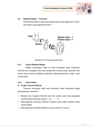 Chasis Management System (CMS)
158
4.2. Kegiatan Belajar : Transmisi
Amati gambar berikut, diskusikan dengan teman anda bagaimana momen
dan putaran yang terjadi pada roda ?
Gambar 4.21. Prinsip kerja transmisi
4.2.1. Tujuan Kegiatan Belajar
Setelah mempelajari materi ini siswa diharapkan dapat memahami
transmisi dan menyajikan data hasil pengamatan tentang fungsi, jenis-jenis dan
prinsip kerja transmisi sertadapat melakukan pemeliharaan/servis ringan pada
unit transmisi.
4.2.2. Uraian Materi
A. Fungsi Transmisi Manual
Transmisi merupakan salah satu komponen sistem pemindah tenaga
yang berfungsi, antara lain :
 Merubah dan mengatur Moment putar dan putaran pada roda penggerak
sesuai dengan kebutuhan (posisi 1, 2, 3 ……… n)
 Memungkinkan kendaraan berhenti meskipun mesin dalam keadaan hidup
(Posisi Netral)
 Memungkinkan kendaraan berjalan mundur (posisi R / mundur)
 