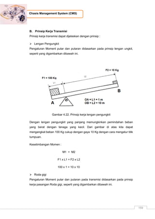 159
Chasis Management System (CMS)
B. Prinsip Kerja Transmisi
Prinsip kerja transmisi dapat dijelaskan dengan prinsip :
 Lengan Pengungkit
Pengaturan Moment putar dan putaran didasarkan pada prinsip lengan ungkit,
seperti yang digambarkan dibawah ini.
Gambar 4.22. Prinsip kerja lengan pengungkit
Dengan lengan pengungkit yang panjang memungkinkan pemindahan beban
yang berat dengan tenaga yang kecil. Dari gambar di atas kita dapat
mengangkat beban 100 Kg cukup dengan gaya 10 Kg dengan cara mengatur titik
tumpuan.
Kesetimbangan Momen :
M1 = M2
F1 x L1 = F2 x L2
100 x 1 = 10 x 10
 Roda gigi
Pengaturan Moment putar dan putaran pada transmisi didasarkan pada prinsip
kerja pasangan Roda gigi, seperti yang digambarkan dibawah ini.
 
