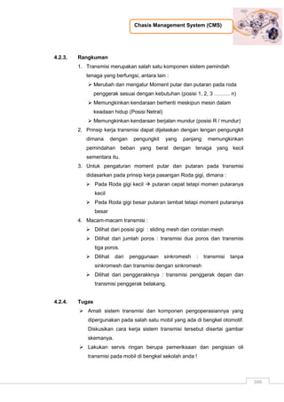 Chasis Management System (CMS)
166
4.2.3. Rangkuman
1. Transmisi merupakan salah satu komponen sistem pemindah
tenaga yang berfungsi, antara lain :
 Merubah dan mengatur Moment putar dan putaran pada roda
penggerak sesuai dengan kebutuhan (posisi 1, 2, 3 ……… n)
 Memungkinkan kendaraan berhenti meskipun mesin dalam
keadaan hidup (Posisi Netral)
 Memungkinkan kendaraan berjalan mundur (posisi R / mundur)
2. Prinsip kerja transmisi dapat dijelaskan dengan lengan pengungkit
dimana dengan pengungkit yang panjang memungkinkan
pemindahan beban yang berat dengan tenaga yang kecil
sementara itu.
3. Untuk pengaturan moment putar dan putaran pada transmisi
didasarkan pada prinsip kerja pasangan Roda gigi, dimana :
 Pada Roda gigi kecil  putaran cepat tetapi momen putaranya
kecil
 Pada Roda gigi besar putaran lambat tetapi moment putaranya
besar
4. Macam-macam transmisi :
 Dilihat dari posisi gigi : sliding mesh dan constan mesh
 Dilihat dari jumlah poros : transmisi dua poros dan transmisi
tiga poros.
 Dilihat dari penggunaan sinkromesh : transmisi tanpa
sinkromesh dan transmisi dengan sinkromesh
 Dilihat dari penggerakknya : transmisi penggerak depan dan
transmisi penggerak belakang.
4.2.4. Tugas
 Amati sistem transmisi dan komponen pengoperasiannya yang
dipergunakan pada salah satu mobil yang ada di bengkel otomotif.
Diskusikan cara kerja sistem transmisi tersebut disertai gambar
skemanya.
 Lakukan servis ringan berupa pemeriksaan dan pengisian oli
transmisi pada mobil di bengkel sekolah anda !
 