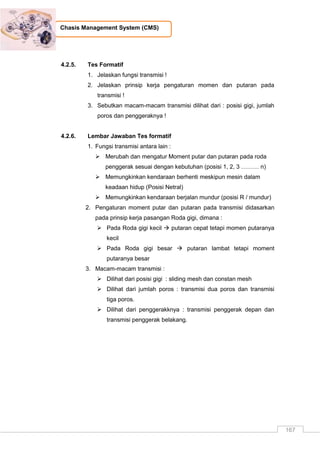 167
Chasis Management System (CMS)
4.2.5. Tes Formatif
1. Jelaskan fungsi transmisi !
2. Jelaskan prinsip kerja pengaturan momen dan putaran pada
transmisi !
3. Sebutkan macam-macam transmisi dilihat dari : posisi gigi, jumlah
poros dan penggeraknya !
4.2.6. Lembar Jawaban Tes formatif
1. Fungsi transmisi antara lain :
 Merubah dan mengatur Moment putar dan putaran pada roda
penggerak sesuai dengan kebutuhan (posisi 1, 2, 3 ……… n)
 Memungkinkan kendaraan berhenti meskipun mesin dalam
keadaan hidup (Posisi Netral)
 Memungkinkan kendaraan berjalan mundur (posisi R / mundur)
2. Pengaturan moment putar dan putaran pada transmisi didasarkan
pada prinsip kerja pasangan Roda gigi, dimana :
 Pada Roda gigi kecil  putaran cepat tetapi momen putaranya
kecil
 Pada Roda gigi besar  putaran lambat tetapi moment
putaranya besar
3. Macam-macam transmisi :
 Dilihat dari posisi gigi : sliding mesh dan constan mesh
 Dilihat dari jumlah poros : transmisi dua poros dan transmisi
tiga poros.
 Dilihat dari penggerakknya : transmisi penggerak depan dan
transmisi penggerak belakang.
 