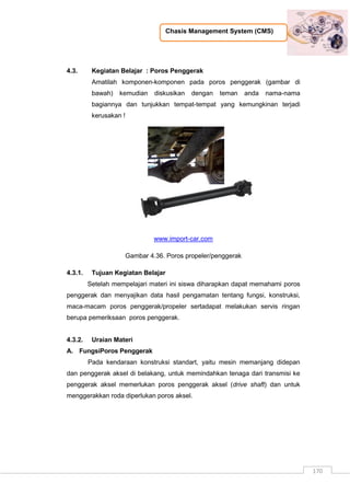 Chasis Management System (CMS)
170
4.3. Kegiatan Belajar : Poros Penggerak
Amatilah komponen-komponen pada poros penggerak (gambar di
bawah) kemudian diskusikan dengan teman anda nama-nama
bagiannya dan tunjukkan tempat-tempat yang kemungkinan terjadi
kerusakan !
www.import-car.com
Gambar 4.36. Poros propeler/penggerak
4.3.1. Tujuan Kegiatan Belajar
Setelah mempelajari materi ini siswa diharapkan dapat memahami poros
penggerak dan menyajikan data hasil pengamatan tentang fungsi, konstruksi,
maca-macam poros penggerak/propeler sertadapat melakukan servis ringan
berupa pemeriksaan poros penggerak.
4.3.2. Uraian Materi
A. FungsiPoros Penggerak
Pada kendaraan konstruksi standart, yaitu mesin memanjang didepan
dan penggerak aksel di belakang, untuk memindahkan tenaga dari transmisi ke
penggerak aksel memerlukan poros penggerak aksel (drive shaft) dan untuk
menggerakkan roda diperlukan poros aksel.
 