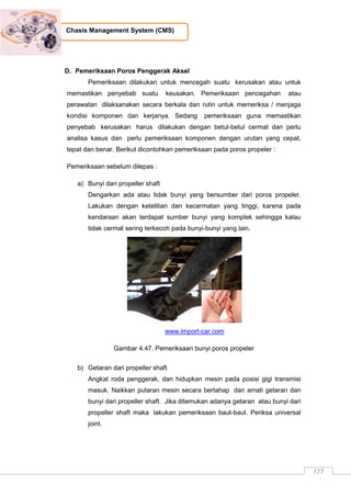 177
Chasis Management System (CMS)
D. Pemeriksaan Poros Penggerak Aksel
Pemeriksaan dilakukan untuk mencegah suatu kerusakan atau untuk
memastikan penyebab suatu keusakan. Pemeriksaan pencegahan atau
perawatan dilaksanakan secara berkala dan rutin untuk memeriksa / menjaga
kondisi komponen dan kerjanya. Sedang pemeriksaan guna memastikan
penyebab kerusakan harus dilakukan dengan betul-betul cermat dan perlu
analisa kasus dan perlu pemeriksaan komponen dengan urutan yang cepat,
tepat dan benar. Berikut dicontohkan pemeriksaan pada poros propeler :
Pemeriksaan sebelum dilepas :
a) Bunyi dari propeller shaft
Dengarkan ada atau tidak bunyi yang bersumber dari poros propeler.
Lakukan dengan ketelitian dan kecermatan yang tinggi, karena pada
kendaraan akan terdapat sumber bunyi yang komplek sehingga kalau
tidak cermat sering terkecoh pada bunyi-bunyi yang lain.
www.import-car.com
Gambar 4.47. Pemeriksaan bunyi poros propeler
b) Getaran dari propeller shaft
Angkat roda penggerak, dan hidupkan mesin pada posisi gigi transmisi
masuk. Naikkan putaran mesin secara bertahap dan amati getaran dan
bunyi dari propeller shaft. Jika ditemukan adanya getaran atau bunyi dari
propeller shaft maka lakukan pemeriksaan baut-baut. Periksa universal
joint.
 