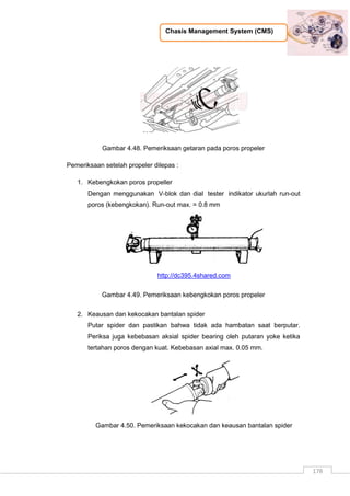 Chasis Management System (CMS)
178
Gambar 4.48. Pemeriksaan getaran pada poros propeler
Pemeriksaan setelah propeler dilepas :
1. Kebengkokan poros propeller
Dengan menggunakan V-blok dan dial tester indikator ukurlah run-out
poros (kebengkokan). Run-out max. = 0.8 mm
http://dc395.4shared.com
Gambar 4.49. Pemeriksaan kebengkokan poros propeler
2. Keausan dan kekocakan bantalan spider
Putar spider dan pastikan bahwa tidak ada hambatan saat berputar.
Periksa juga kebebasan aksial spider bearing oleh putaran yoke ketika
tertahan poros dengan kuat. Kebebasan axial max. 0.05 mm.
Gambar 4.50. Pemeriksaan kekocakan dan keausan bantalan spider
 