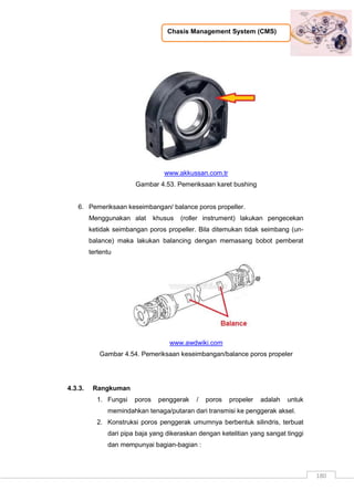 Chasis Management System (CMS)
180
www.akkussan.com.tr
Gambar 4.53. Pemeriksaan karet bushing
6. Pemeriksaan keseimbangan/ balance poros propeller.
Menggunakan alat khusus (roller instrument) lakukan pengecekan
ketidak seimbangan poros propeller. Bila ditemukan tidak seimbang (un-
balance) maka lakukan balancing dengan memasang bobot pemberat
tertentu
www.awdwiki.com
Gambar 4.54. Pemeriksaan keseimbangan/balance poros propeler
4.3.3. Rangkuman
1. Fungsi poros penggerak / poros propeler adalah untuk
memindahkan tenaga/putaran dari transmisi ke penggerak aksel.
2. Konstruksi poros penggerak umumnya berbentuk silindris, terbuat
dari pipa baja yang dikeraskan dengan ketelitian yang sangat tinggi
dan mempunyai bagian-bagian :
 
