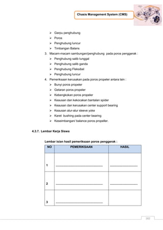 Chasis Management System (CMS)
182
 Garpu penghubung
 Poros
 Penghubung luncur
 Timbangan Balans
3. Macam-macam sambungan/penghubung pada poros penggerak :
 Penghubung salib tunggal
 Penghubung salib ganda
 Penghubung Fleksibel
 Penghubung luncur
4. Pemeriksaan kerusakan pada poros propeler antara lain :
 Bunyi poros propeler
 Getaran poros propeler
 Kebengkokan poros propeler
 Keausan dan kekocakan bantalan spider
 Keausan dan kerusakan center support bearing
 Keausan alur-alur sleeve yoke
 Karet bushing pada center bearing
 Keseimbangan/ balance poros propeller.
4.3.7. Lembar Kerja Siswa
Lembar isian hasil pemeriksaan poros penggerak :
NO PEMERIKSAAN HASIL
1 ........................................................ .................................
2 ........................................................ .................................
3 ........................................................
 