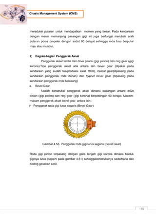185
Chasis Management System (CMS)
mereduksi putaran untuk mendapatkan momen yang besar. Pada kendaraan
dengan mesin memanjang pasangan gigi ini juga berfungsi merubah arah
putaran poros propeler dengan sudut 90 derajat sehingga roda bisa berputar
maju atau mundur.
2) Bagian-bagian Penggerak Aksel
Penggerak aksel terdiri dari drive pinion (gigi pinion) dan ring gear (gigi
korona).Tipe penggerak aksel ada antara lain bevel gear (dipakai pada
kendaraan yang sudah tua/produksi awal 1900), helical gear(dipasang pada
kendaraan penggerak roda depan) dan hypoid bevel gear (dipasang pada
kendaraan penggerak roda belakang)
a. Bevel Gear
Adalah konstruksi penggerak aksel dimana pasangan antara drive
pinion (gigi pinion) dan ring gear (gigi korona) berpotongan 90 derajat. Macam-
macam penggerak aksel bevel gear, antara lain :
 Penggerak roda gigi lurus segaris (Bevel Gear)
Gambar 4.56. Penggerak roda gigi lurus segaris (Bevel Gear)
Roda gigi pinion terpasang dengan garis tengah gigi korona dimana bentuk
giginya lurus (seperti pada gambar 4.51) sehinggakonstruksinya sederhana dan
bidang gesekan kecil.
 