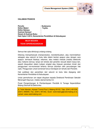 Chasis Management System (CMS)
ii
HALAMAN FRANCIS
Penulis : Sudaryono
Editor Materi : Toyibu
Editor Bahasa :
Ilustrasi Sampul :
Desain & Ilustrasi Buku :
Hak Cipta © 2013, Kementerian Pendidikan & Kebudayaan
MILIK NEGARA
TIDAK DIPERDAGANGKAN
Semua hak cipta dilindungi undang-undang.
Dilarang memperbanyak (mereproduksi), mendistribusikan, atau memindahkan
sebagian atau seluruh isi buku teks dalam bentuk apapun atau dengan cara
apapun, termasuk fotokopi, rekaman, atau melalui metode (media) elektronik
atau mekanis lainnya, tanpa izin tertulis dari penerbit, kecuali dalam kasus lain,
seperti diwujudkan dalam kutipan singkat atau tinjauan penulisan ilmiah dan
penggunaan non-komersial tertentu lainnya diizinkan oleh perundangan hak
cipta. Penggunaan untuk komersial harus mendapat izin tertulis dari Penerbit.
Hak publikasi dan penerbitan dari seluruh isi buku teks dipegang oleh
Kementerian Pendidikan & Kebudayaan.
Untuk permohonan izin dapat ditujukan kepada Direktorat Pembinaan Sekolah
Menengah Kejuruan, melalui alamat berikut ini:
Pusat Pengembangan & Pemberdayaan Pendidik & Tenaga Kependidikan
Bidang Otomotif & Elektronika:
Jl. Teluk Mandar, Arjosari Tromol Pos 5, Malang 65102, Telp. (0341) 491239,
(0341) 495849, Fax. (0341) 491342, Surel: vedcmalang@vedcmalang.or.id,
Laman: www.vedcmalang.com
 