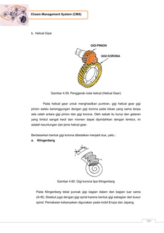 187
Chasis Management System (CMS)
b. Helical Gear
Gambar 4.59. Penggerak roda helical (Helical Gear)
Pada helical gear untuk menghasilkan puntiran, gigi helical gear gigi
pinion selalu bersinggungan dengan gigi korona pada lokasi yang sama tanpa
ada celah antara gigi pinion dan gigi korona. Oleh sebab itu bunyi dan getaran
yang timbul sangat kecil dan momen dapat dipindahkan dengan lembut, ini
adalah keuntungan dari jenis helical gear.
Berdasarkan bentuk gigi korona dibedakan menjadi dua, yaitu :
a. Klingenberg
Gambar 4.60. Gigi korona tipe Klingenberg
Pada Klingenberg tebal puncak gigi bagian dalam dan bagian luar sama
(A=B). Disebut juga dengan gigi spiral karena bentuk gigi sebagian dari busur
spiral. Pemakaian kebanyakan digunakan pada mobil Eropa dan Jepang.
 