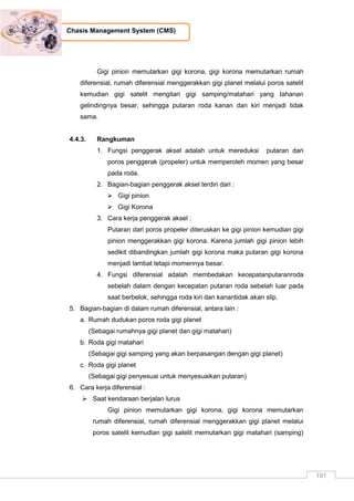 191
Chasis Management System (CMS)
Gigi pinion memutarkan gigi korona, gigi korona memutarkan rumah
diferensial, rumah diferensial menggerakkan gigi planet melalui poros satelit
kemudian gigi satelit mengitari gigi samping/matahari yang tahanan
gelindingnya besar, sehingga putaran roda kanan dan kiri menjadi tidak
sama.
4.4.3. Rangkuman
1. Fungsi penggerak aksel adalah untuk mereduksi putaran dari
poros penggerak (propeler) untuk memperoleh momen yang besar
pada roda.
2. Bagian-bagian penggerak aksel terdiri dari :
 Gigi pinion
 Gigi Korona
3. Cara kerja penggerak aksel :
Putaran dari poros propeler diteruskan ke gigi pinion kemudian gigi
pinion menggerakkan gigi korona. Karena jumlah gigi pinion lebih
sedikit dibandingkan jumlah gigi korona maka putaran gigi korona
menjadi lambat tetapi momennya besar.
4. Fungsi diferensial adalah membedakan kecepatanputaranroda
sebelah dalam dengan kecepatan putaran roda sebelah luar pada
saat berbelok, sehingga roda kiri dan kanantidak akan slip.
5. Bagian-bagian di dalam rumah diferensial, antara lain :
a. Rumah dudukan poros roda gigi planet
(Sebagai rumahnya gigi planet dan gigi matahari)
b. Roda gigi matahari
(Sebagai gigi samping yang akan berpasangan dengan gigi planet)
c. Roda gigi planet
(Sebagai gigi penyesuai untuk menyesuaikan putaran)
6. Cara kerja diferensial :
 Saat kendaraan berjalan lurus
Gigi pinion memutarkan gigi korona, gigi korona memutarkan
rumah diferensial, rumah diferensial menggerakkan gigi planet melalui
poros satelit kemudian gigi satelit memutarkan gigi matahari (samping)
 