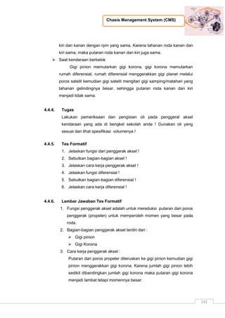 Chasis Management System (CMS)
192
kiri dan kanan dengan rpm yang sama. Karena tahanan roda kanan dan
kiri sama, maka putaran roda kanan dan kiri juga sama.
 Saat kendaraan berbelok
Gigi pinion memutarkan gigi korona, gigi korona memutarkan
rumah diferensial, rumah diferensial menggerakkan gigi planet melalui
poros satelit kemudian gigi satelit mengitari gigi samping/matahari yang
tahanan gelindingnya besar, sehingga putaran roda kanan dan kiri
menjadi tidak sama.
4.4.4. Tugas
Lakukan pemeriksaan dan pengisian oli pada penggeral aksel
kendaraan yang ada di bengkel sekolah anda ! Gunakan oli yang
sesuai dan lihat spesifikasi volumenya !
4.4.5. Tes Formatif
1. Jelaskan fungsi dari penggerak aksel !
2. Sebutkan bagian-bagian aksel !
3. Jelaskan cara kerja penggerak aksel !
4. Jelaskan fungsi diferensial !
5. Sebutkan bagian-bagian diferensial !
6. Jelaskan cara kerja diferensial !
4.4.6. Lembar Jawaban Tes Formatif
1. Fungsi penggerak aksel adalah untuk mereduksi putaran dari poros
penggerak (propeler) untuk memperoleh momen yang besar pada
roda.
2. Bagian-bagian penggerak aksel terdiri dari :
 Gigi pinion
 Gigi Korona
3. Cara kerja penggerak aksel :
Putaran dari poros propeler diteruskan ke gigi pinion kemudian gigi
pinion menggerakkan gigi korona. Karena jumlah gigi pinion lebih
sedikit dibandingkan jumlah gigi korona maka putaran gigi korona
menjadi lambat tetapi momennya besar.
 