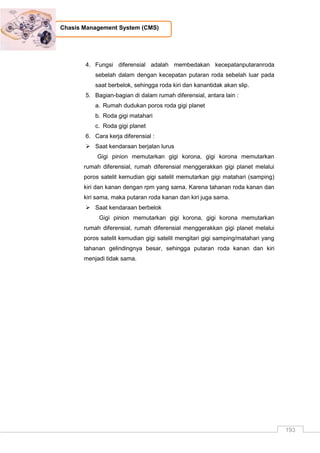 193
Chasis Management System (CMS)
4. Fungsi diferensial adalah membedakan kecepatanputaranroda
sebelah dalam dengan kecepatan putaran roda sebelah luar pada
saat berbelok, sehingga roda kiri dan kanantidak akan slip.
5. Bagian-bagian di dalam rumah diferensial, antara lain :
a. Rumah dudukan poros roda gigi planet
b. Roda gigi matahari
c. Roda gigi planet
6. Cara kerja diferensial :
 Saat kendaraan berjalan lurus
Gigi pinion memutarkan gigi korona, gigi korona memutarkan
rumah diferensial, rumah diferensial menggerakkan gigi planet melalui
poros satelit kemudian gigi satelit memutarkan gigi matahari (samping)
kiri dan kanan dengan rpm yang sama. Karena tahanan roda kanan dan
kiri sama, maka putaran roda kanan dan kiri juga sama.
 Saat kendaraan berbelok
Gigi pinion memutarkan gigi korona, gigi korona memutarkan
rumah diferensial, rumah diferensial menggerakkan gigi planet melalui
poros satelit kemudian gigi satelit mengitari gigi samping/matahari yang
tahanan gelindingnya besar, sehingga putaran roda kanan dan kiri
menjadi tidak sama.
 