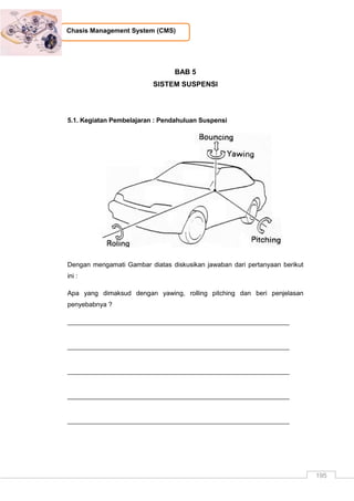 195
Chasis Management System (CMS)
BAB 5
SISTEM SUSPENSI
5.1. Kegiatan Pembelajaran : Pendahuluan Suspensi
Dengan mengamati Gambar diatas diskusikan jawaban dari pertanyaan berikut
ini :
Apa yang dimaksud dengan yawing, rolling pitching dan beri penjelasan
penyebabnya ?
_____________________________________________________________
_____________________________________________________________
_____________________________________________________________
_____________________________________________________________
_____________________________________________________________
 