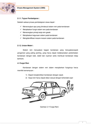 7
Chasis Management System (CMS)
2.1.1. Tujuan Pembelajaran :
Setelah selesai proses pembelajaran siswa dapat :
 Menerangkan apa yang dimaksud sistem rem pada kendaraan
 Menjelaskan fungsi sistem rem pada kendaraan
 Menerangkan prinsip kerja rem gesek
 Menjelaskan kegunaan sistem pada kendaraan
 Mengidentifikasi macam-macam sistem pada kendaraan
2.1.2. Uraian Materi :
Sistem rem merupakan bagian kendaraan yang merupakanaspek
pengaman yang paling penting, yang harus dapat melaksanakan perlambatan
kendaraan dengan baik, stabil dan nyaman serta membuat kendaraan tetap
berhenti.
A. Fungsi Rem
Kendaraan dengan sistem rem dalam menjalankan fungsinya harus
memiliki kemampuan :
1) Dapat menghentikan kendaraan dengan cepat.
2) Gaya rem harus dapat diatur sesuai dengan kehendak sopir
Gambar 2.1 Fungsi Rem
 