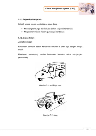 Chasis Management System (CMS)
196
5.1.1. Tujuan Pembelajaran :
Setelah selesai proses pembelajaran siswa dapat :
 Menerangkan fungsi dan tuntutan sistem suspensi kendaraan
 Menjelaskan macam-macam guncangan kendaraan
5.1.2. Uraian Materi :
Jenis kendaraan
Kendaraan bermotor adalah kendaraan berjalan di jalan raya dengan tenaga
motor.
Kendaraan penumpang, adalah kendaraan bermotor untuk mengangkut
penumpang
Gambar 5.1. Mobil tiga roda
Gambar 5.2. Jeep
 