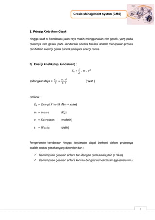 Chasis Management System (CMS)
8
B. Prinsip Kerja Rem Gesek
Hingga saat ini kendaraan jalan raya masih menggunakan rem gesek, yang pada
dasarnya rem gesek pada kendaraan secara fisikalis adalah merupakan proses
perubahan enenrgi gerak (kinetik) menjadi energi panas.
1) Energi kinetik (laju kendaraan) :
sedangkan daya = ( Watt )
dimana :
(Nm = joule)
(Kg)
(m/detik)
(detik)
Pengereman kendaraan hingga kendaraan dapat berhenti dalam prosesnya
adalah proses gesekanyang diperoleh dari :
 Kemampuan gesekan antara ban dengan permukaan jalan (Traksi)
 Kemampuan gesekan antara kanvas dengan tromol/cakram (gesekan rem)
 